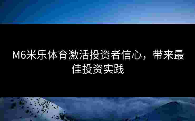 M6米乐体育激活投资者信心,带来最佳投资实践 M6米乐体育激活投资者信心,带来最佳投资实践