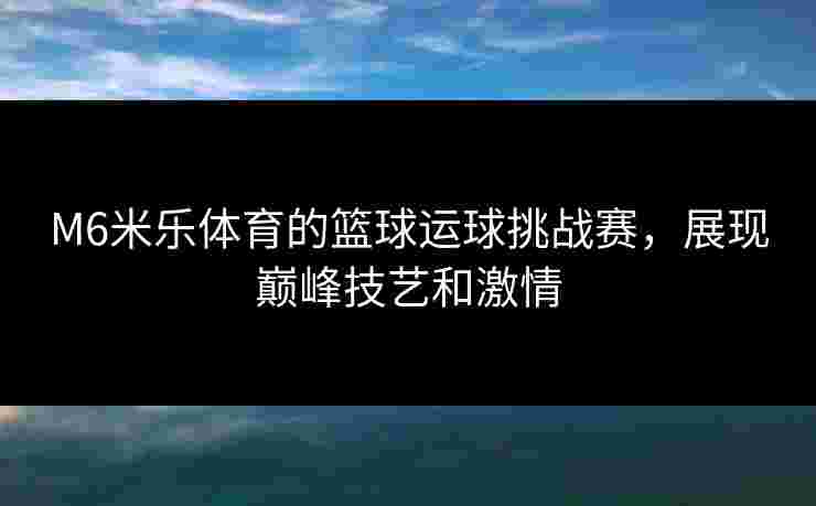M6米乐体育的篮球运球挑战赛,展现巅峰技艺和激情 M6米乐体育的篮球运球挑战赛,展现巅峰技艺和激情