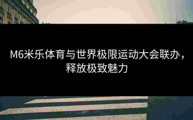 M6米乐体育与世界极限运动大会联办，释放极致魅力