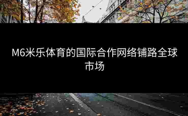 M6米乐体育的国际合作网络铺路全球市场