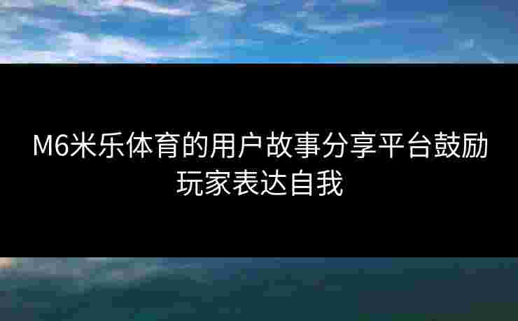 M6米乐体育的用户故事分享平台鼓励玩家表达自我