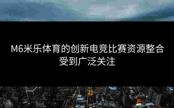 M6米乐体育的创新电竞比赛资源整合受到广泛关注