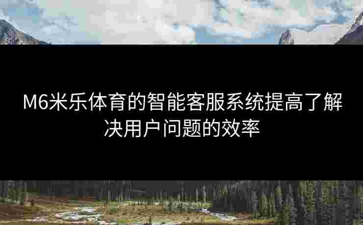 M6米乐体育的智能客服系统提高了解决用户问题的效率