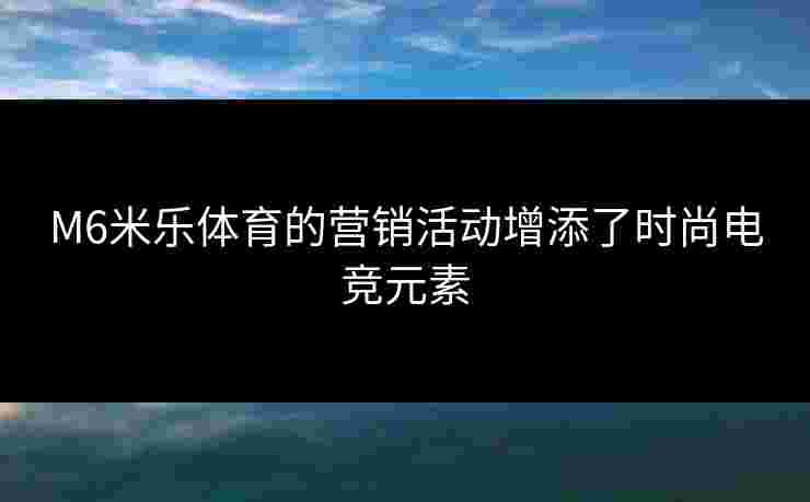 M6米乐体育的营销活动增添了时尚电竞元素