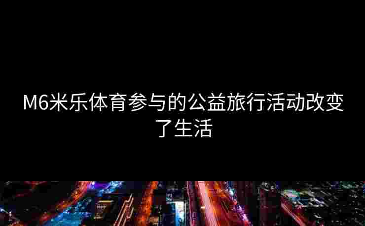 M6米乐体育参与的公益旅行活动改变了生活