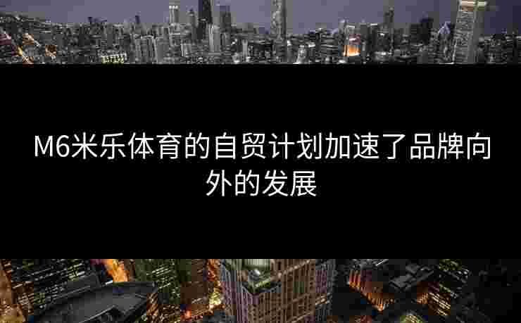 M6米乐体育的自贸计划加速了品牌向外的发展
