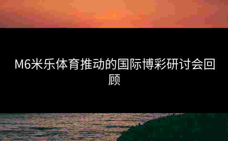 M6米乐体育推动的国际博彩研讨会回顾