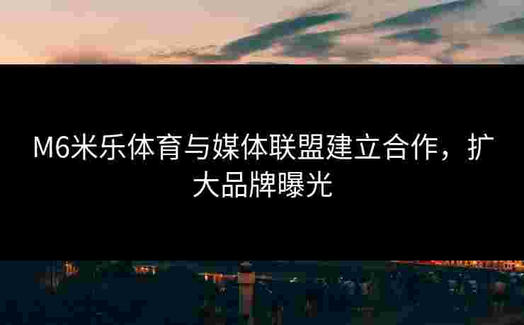 M6米乐体育与媒体联盟建立合作，扩大品牌曝光