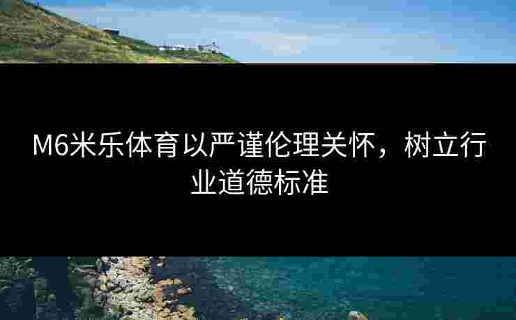 M6米乐体育以严谨伦理关怀，树立行业道德标准