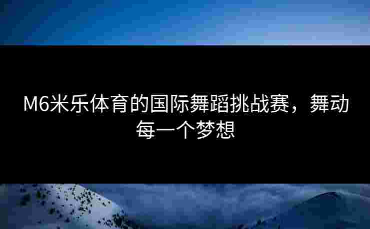 M6米乐体育的国际舞蹈挑战赛,舞动每一个梦想 M6米乐体育的国际舞蹈挑战赛,舞动每一个梦想