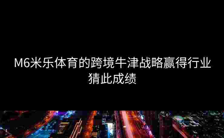 M6米乐体育的跨境牛津战略赢得行业猜此成绩