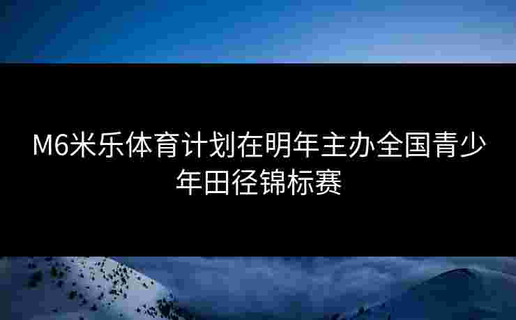 M6米乐体育计划在明年主办全国青少年田径锦标赛