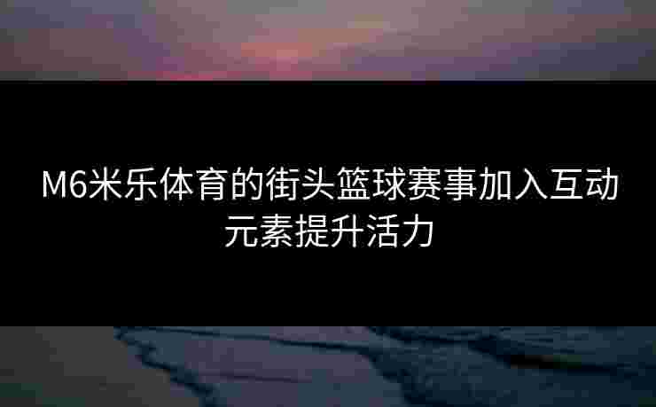 M6米乐体育的街头篮球赛事加入互动元素提升活力