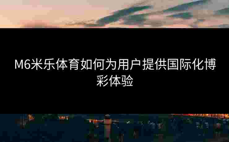 M6米乐体育如何为用户提供国际化博彩体验 M6米乐体育如何为用户提供国际化博彩体验
