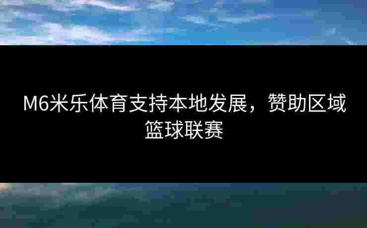 M6米乐体育支持本地发展，赞助区域篮球联赛