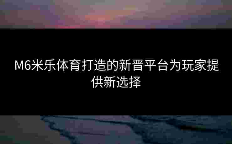 M6米乐体育打造的新晋平台为玩家提供新选择 M6米乐体育打造的新晋平台为玩家提供新选择