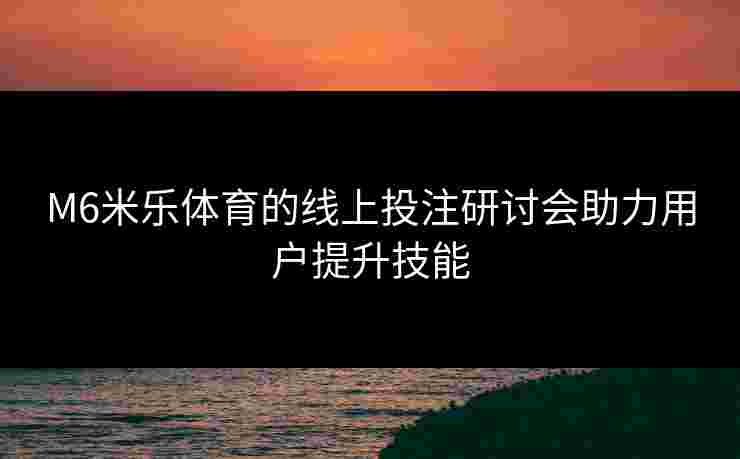 M6米乐体育的线上投注研讨会助力用户提升技能