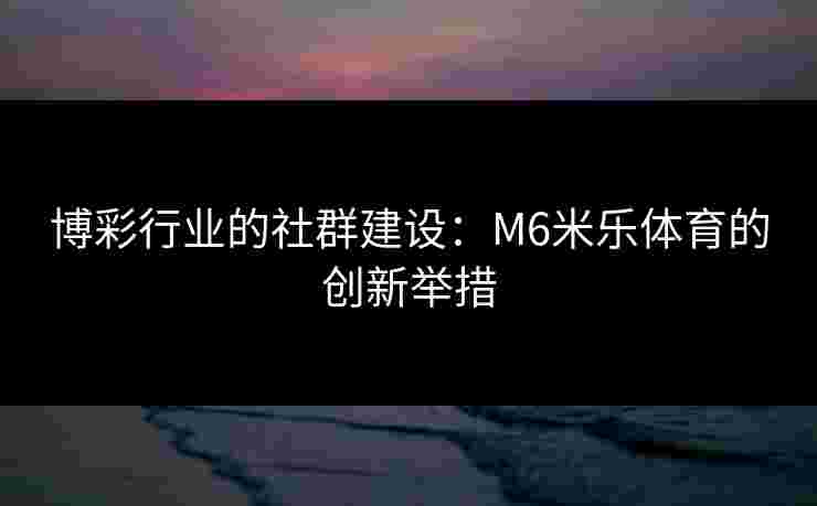 博彩行业的社群建设:M6米乐体育的创新举措 博彩行业的社群建设:M6米乐体育的创新举措