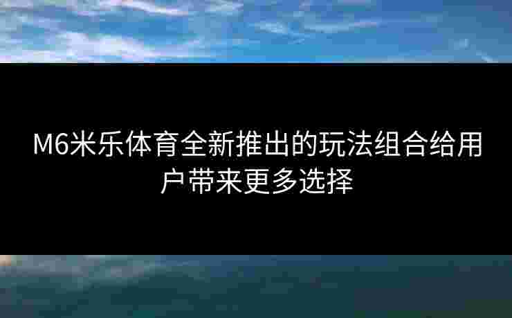 M6米乐体育全新推出的玩法组合给用户带来更多选择 M6米乐体育全新推出的玩法组合给用户带来更多选择