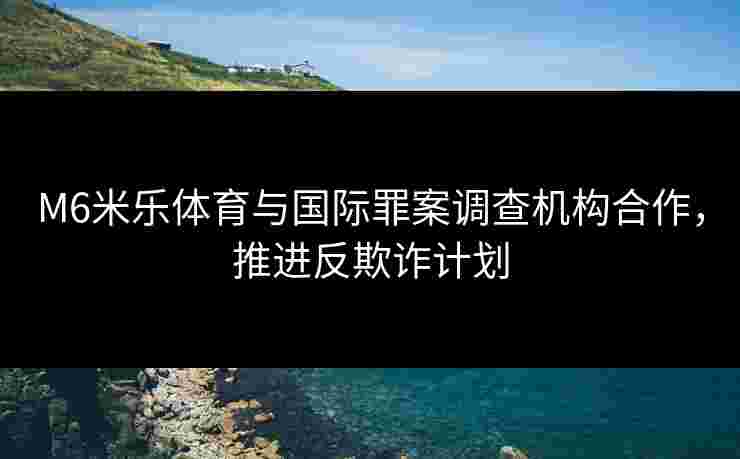 M6米乐体育与国际罪案调查机构合作，推进反欺诈计划