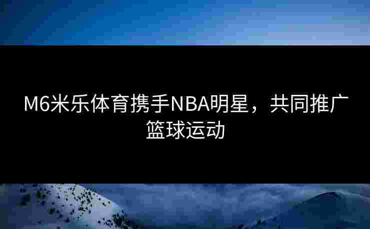 M6米乐体育携手NBA明星，共同推广篮球运动