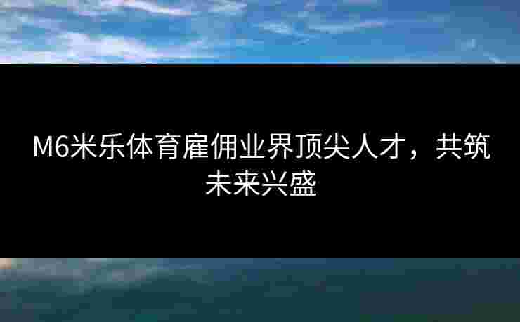 M6米乐体育雇佣业界顶尖人才，共筑未来兴盛