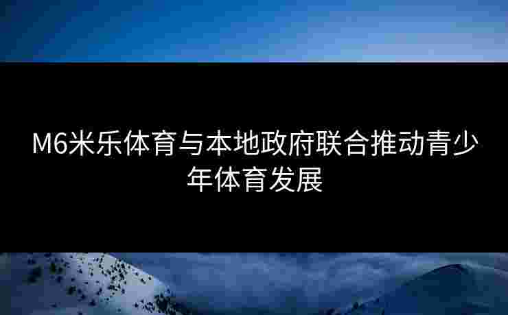 M6米乐体育与本地政府联合推动青少年体育发展 M6米乐体育与本地政府联合推动青少年体育发展