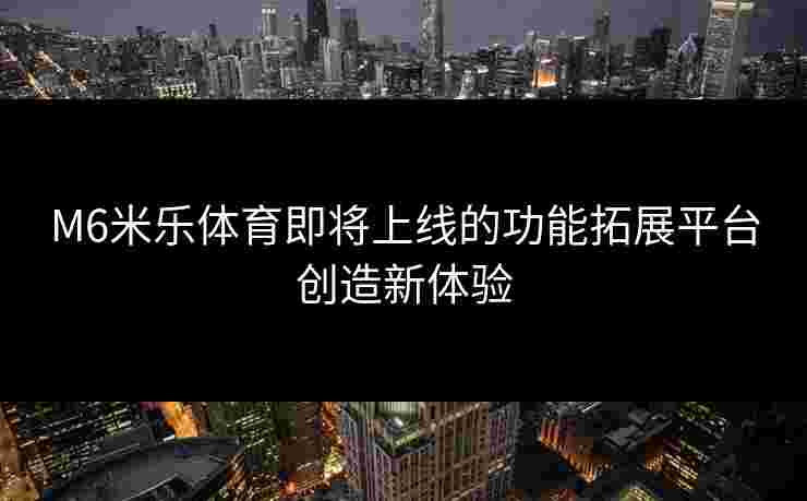 M6米乐体育即将上线的功能拓展平台创造新体验
