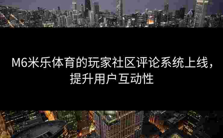 M6米乐体育的玩家社区评论系统上线，提升用户互动性