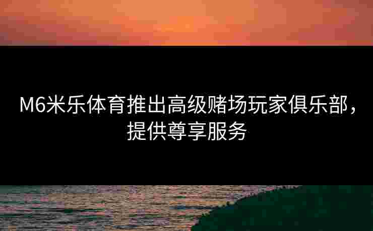 M6米乐体育推出高级赌场玩家俱乐部，提供尊享服务