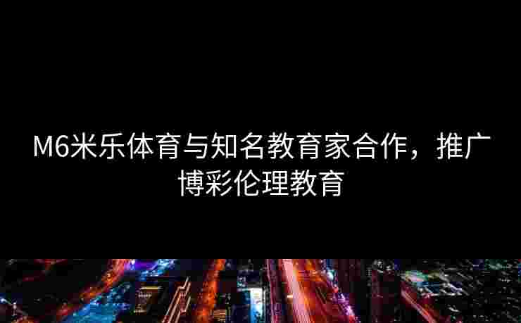 M6米乐体育与知名教育家合作，推广博彩伦理教育