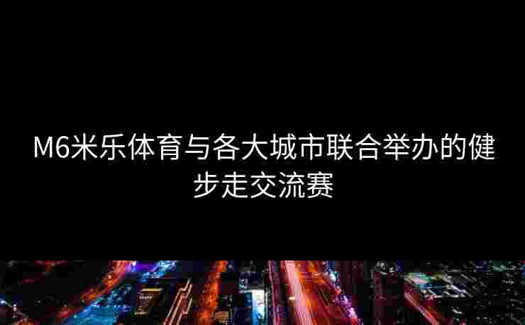 M6米乐体育与各大城市联合举办的健步走交流赛