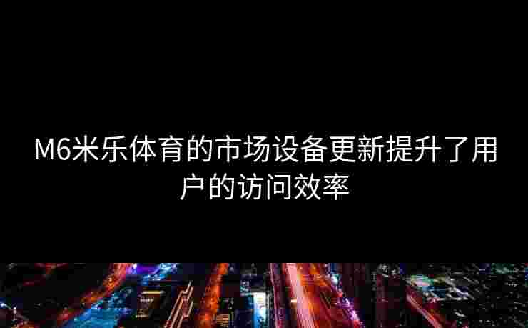 M6米乐体育的市场设备更新提升了用户的访问效率
