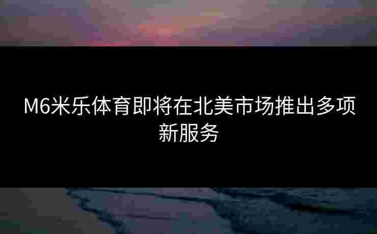 M6米乐体育即将在北美市场推出多项新服务