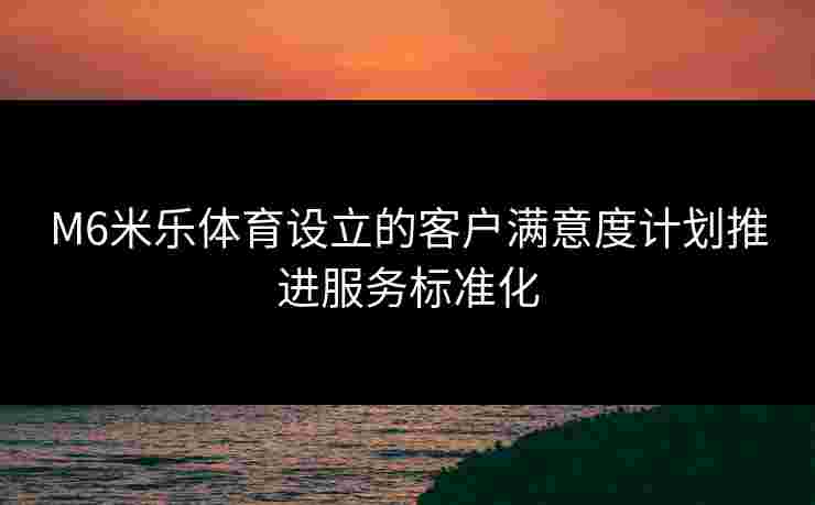 M6米乐体育设立的客户满意度计划推进服务标准化