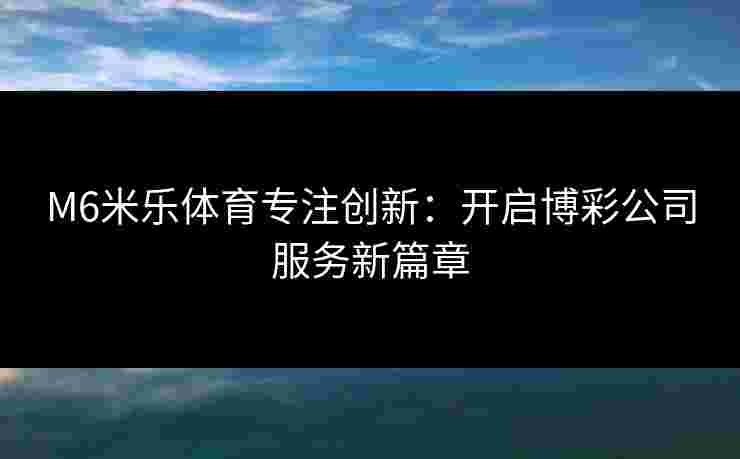 M6米乐体育专注创新：开启博彩公司服务新篇章