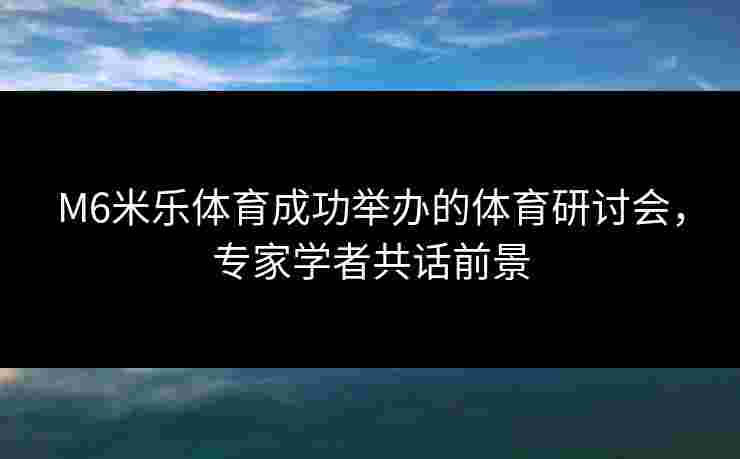 M6米乐体育成功举办的体育研讨会，专家学者共话前景