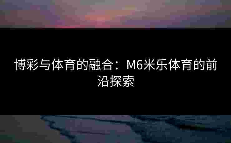 博彩与体育的融合：M6米乐体育的前沿探索