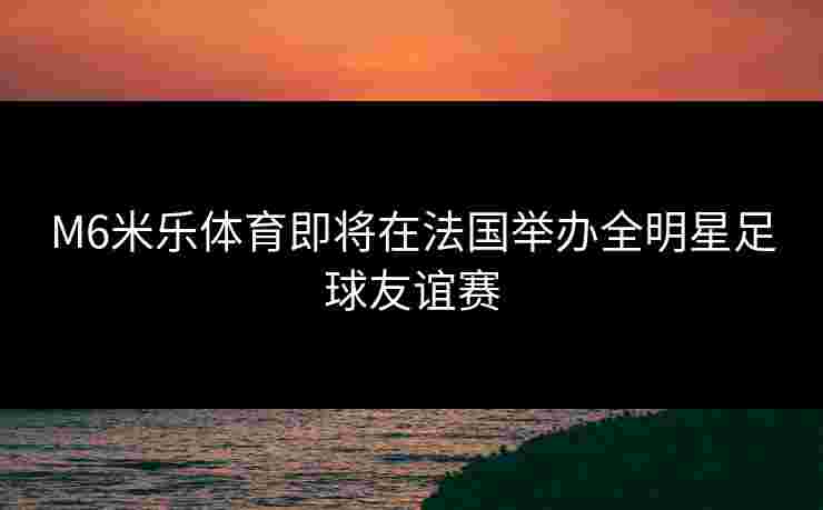 M6米乐体育即将在法国举办全明星足球友谊赛